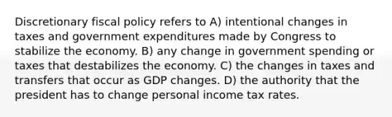 Discretionary fiscal policy refers to A) intentional changes in taxes and government expenditures made by Congress to stabilize the economy. B) any change in government spending or taxes that destabilizes the economy. C) the changes in taxes and transfers that occur as GDP changes. D) the authority that the president has to change personal income tax rates.