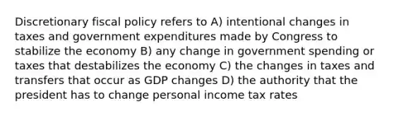 Discretionary fiscal policy refers to A) intentional changes in taxes and government expenditures made by Congress to stabilize the economy B) any change in government spending or taxes that destabilizes the economy C) the changes in taxes and transfers that occur as GDP changes D) the authority that the president has to change personal income tax rates