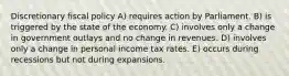 Discretionary fiscal policy A) requires action by Parliament. B) is triggered by the state of the economy. C) involves only a change in government outlays and no change in revenues. D) involves only a change in personal income tax rates. E) occurs during recessions but not during expansions.