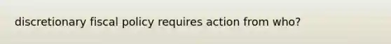 discretionary fiscal policy requires action from who?