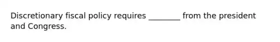 Discretionary fiscal policy requires ________ from the president and Congress.