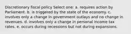 Discretionary fiscal policy Select one: a. requires action by Parliament. b. is triggered by the state of the economy. c. involves only a change in government outlays and no change in revenues. d. involves only a change in personal income tax rates. e. occurs during recessions but not during expansions.