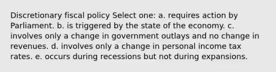 Discretionary fiscal policy Select one: a. requires action by Parliament. b. is triggered by the state of the economy. c. involves only a change in government outlays and no change in revenues. d. involves only a change in personal income tax rates. e. occurs during recessions but not during expansions.