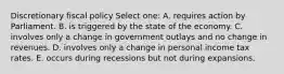 Discretionary fiscal policy Select one: A. requires action by Parliament. B. is triggered by the state of the economy. C. involves only a change in government outlays and no change in revenues. D. involves only a change in personal income tax rates. E. occurs during recessions but not during expansions.