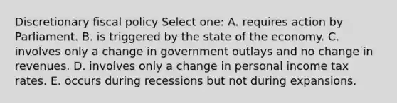 Discretionary fiscal policy Select one: A. requires action by Parliament. B. is triggered by the state of the economy. C. involves only a change in government outlays and no change in revenues. D. involves only a change in personal income tax rates. E. occurs during recessions but not during expansions.