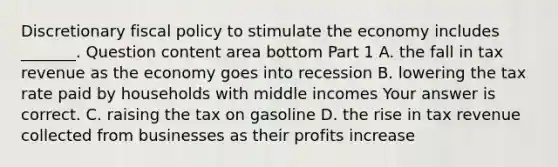 Discretionary fiscal policy to stimulate the economy includes​ _______. Question content area bottom Part 1 A. the fall in tax revenue as the economy goes into recession B. lowering the tax rate paid by households with middle incomes Your answer is correct. C. raising the tax on gasoline D. the rise in tax revenue collected from businesses as their profits increase