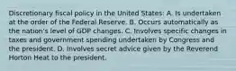 Discretionary fiscal policy in the United States: A. Is undertaken at the order of the Federal Reserve. B. Occurs automatically as the nation's level of GDP changes. C. Involves specific changes in taxes and government spending undertaken by Congress and the president. D. Involves secret advice given by the Reverend Horton Heat to the president.