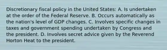 Discretionary fiscal policy in the United States: A. Is undertaken at the order of the Federal Reserve. B. Occurs automatically as the nation's level of GDP changes. C. Involves specific changes in taxes and government spending undertaken by Congress and the president. D. Involves secret advice given by the Reverend Horton Heat to the president.