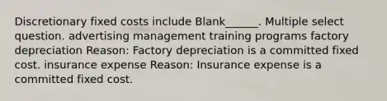 Discretionary fixed costs include Blank______. Multiple select question. advertising management training programs factory depreciation Reason: Factory depreciation is a committed fixed cost. insurance expense Reason: Insurance expense is a committed fixed cost.