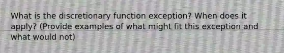 What is the discretionary function exception? When does it apply? (Provide examples of what might fit this exception and what would not)