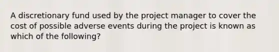 A discretionary fund used by the project manager to cover the cost of possible adverse events during the project is known as which of the following?