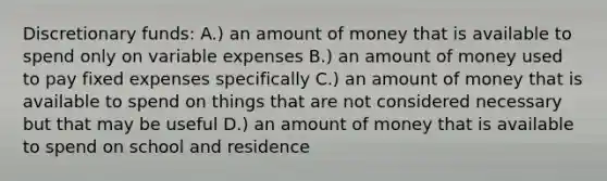 Discretionary funds: A.) an amount of money that is available to spend only on variable expenses B.) an amount of money used to pay fixed expenses specifically C.) an amount of money that is available to spend on things that are not considered necessary but that may be useful D.) an amount of money that is available to spend on school and residence