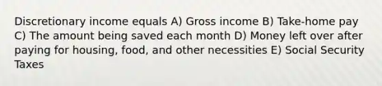 Discretionary income equals A) Gross income B) Take-home pay C) The amount being saved each month D) Money left over after paying for housing, food, and other necessities E) Social Security Taxes