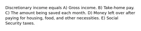 Discretionary income equals A) Gross income. B) Take-home pay. C) The amount being saved each month. D) Money left over after paying for housing, food, and other necessities. E) Social Security taxes.