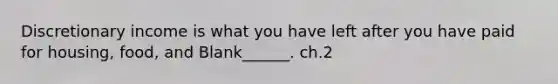 Discretionary income is what you have left after you have paid for housing, food, and Blank______. ch.2