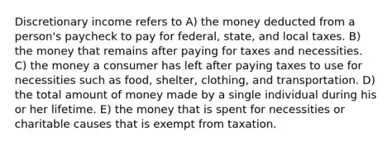 Discretionary income refers to A) the money deducted from a person's paycheck to pay for federal, state, and local taxes. B) the money that remains after paying for taxes and necessities. C) the money a consumer has left after paying taxes to use for necessities such as food, shelter, clothing, and transportation. D) the total amount of money made by a single individual during his or her lifetime. E) the money that is spent for necessities or charitable causes that is exempt from taxation.