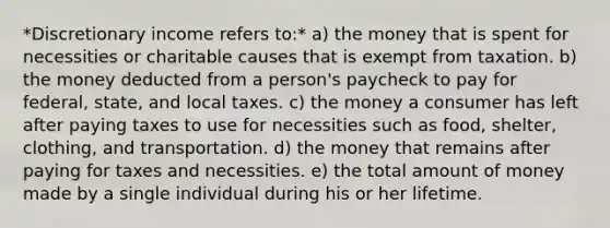 *Discretionary income refers to:* a) the money that is spent for necessities or charitable causes that is exempt from taxation. b) the money deducted from a person's paycheck to pay for federal, state, and local taxes. c) the money a consumer has left after paying taxes to use for necessities such as food, shelter, clothing, and transportation. d) the money that remains after paying for taxes and necessities. e) the total amount of money made by a single individual during his or her lifetime.