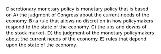 Discretionary <a href='https://www.questionai.com/knowledge/kEE0G7Llsx-monetary-policy' class='anchor-knowledge'>monetary policy</a> is monetary policy that is based on A) the judgment of Congress about the current needs of the economy. B) a rule that allows no discretion in how policymakers respond to the state of the economy. C) the ups and downs of the stock market. D) the judgment of the monetary policymakers about the current needs of the economy. E) rules that depend upon the state of the economy.