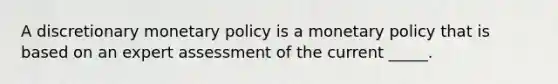 A discretionary monetary policy is a monetary policy that is based on an expert assessment of the current​ _____.