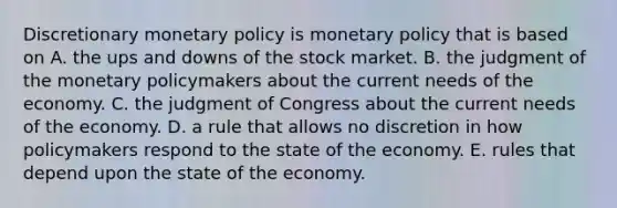 Discretionary <a href='https://www.questionai.com/knowledge/kEE0G7Llsx-monetary-policy' class='anchor-knowledge'>monetary policy</a> is monetary policy that is based on A. the ups and downs of the stock market. B. the judgment of the monetary policymakers about the current needs of the economy. C. the judgment of Congress about the current needs of the economy. D. a rule that allows no discretion in how policymakers respond to the state of the economy. E. rules that depend upon the state of the economy.