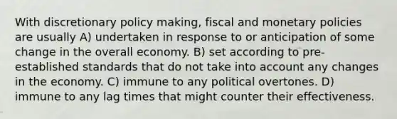 With discretionary policy making, fiscal and monetary policies are usually A) undertaken in response to or anticipation of some change in the overall economy. B) set according to pre-established standards that do not take into account any changes in the economy. C) immune to any political overtones. D) immune to any lag times that might counter their effectiveness.