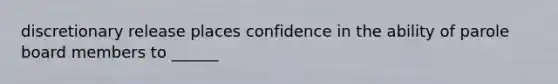 discretionary release places confidence in the ability of parole board members to ______