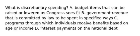 What is discretionary spending? A. budget items that can be raised or lowered as Congress sees fit B. government revenue that is committed by law to be spent in specified ways C. programs through which individuals receive benefits based on age or income D. interest payments on the national debt