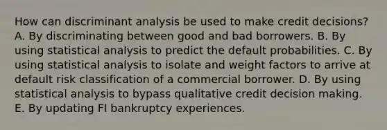 How can discriminant analysis be used to make credit decisions? A. By discriminating between good and bad borrowers. B. By using statistical analysis to predict the default probabilities. C. By using statistical analysis to isolate and weight factors to arrive at default risk classification of a commercial borrower. D. By using statistical analysis to bypass qualitative credit <a href='https://www.questionai.com/knowledge/kuI1pP196d-decision-making' class='anchor-knowledge'>decision making</a>. E. By updating FI bankruptcy experiences.