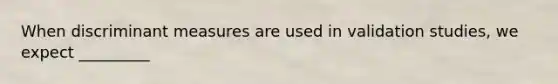 When discriminant measures are used in validation studies, we expect _________