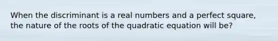 When the discriminant is a real numbers and a perfect square, the nature of the roots of the quadratic equation will be?