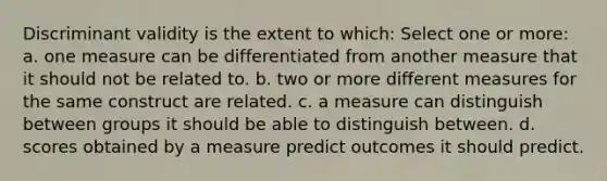 Discriminant validity is the extent to which: Select one or more: a. one measure can be differentiated from another measure that it should not be related to. b. two or more different measures for the same construct are related. c. a measure can distinguish between groups it should be able to distinguish between. d. scores obtained by a measure predict outcomes it should predict.