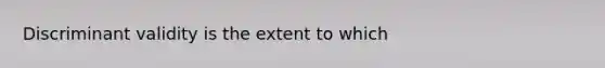 Discriminant validity is the extent to which