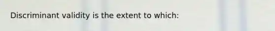 Discriminant validity is the extent to which: