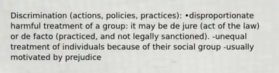 Discrimination (actions, policies, practices): •disproportionate harmful treatment of a group: it may be de jure (act of the law) or de facto (practiced, and not legally sanctioned). -unequal treatment of individuals because of their social group -usually motivated by prejudice