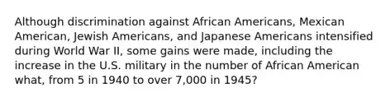 Although discrimination against African Americans, Mexican American, Jewish Americans, and Japanese Americans intensified during World War II, some gains were made, including the increase in the U.S. military in the number of African American what, from 5 in 1940 to over 7,000 in 1945?