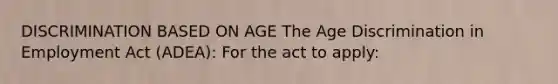 DISCRIMINATION BASED ON AGE The <a href='https://www.questionai.com/knowledge/kZ72Z0tq53-age-discrimination' class='anchor-knowledge'>age discrimination</a> in Employment Act (ADEA): For the act to apply: