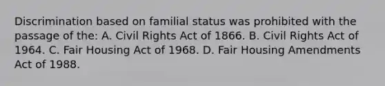 Discrimination based on familial status was prohibited with the passage of the: A. Civil Rights Act of 1866. B. Civil Rights Act of 1964. C. Fair Housing Act of 1968. D. Fair Housing Amendments Act of 1988.