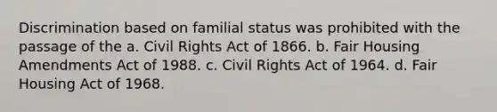 Discrimination based on familial status was prohibited with the passage of the a. Civil Rights Act of 1866. b. Fair Housing Amendments Act of 1988. c. Civil Rights Act of 1964. d. Fair Housing Act of 1968.