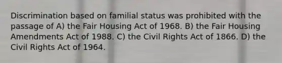 Discrimination based on familial status was prohibited with the passage of A) the Fair Housing Act of 1968. B) the Fair Housing Amendments Act of 1988. C) the Civil Rights Act of 1866. D) the Civil Rights Act of 1964.