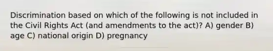 Discrimination based on which of the following is not included in the Civil Rights Act (and amendments to the act)? A) gender B) age C) national origin D) pregnancy