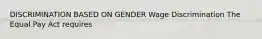 DISCRIMINATION BASED ON GENDER Wage Discrimination The Equal Pay Act requires