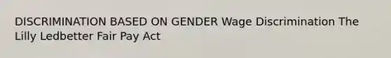 DISCRIMINATION BASED ON GENDER Wage Discrimination The Lilly Ledbetter Fair Pay Act