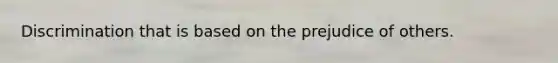 Discrimination that is based on the prejudice of others.