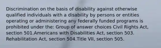 Discrimination on the basis of disability against otherwise qualified individuals with a disability by persons or entities operating or administering any federally funded programs is prohibited under the:​ Group of answer choices​ Civil Rights Act, section 501.​Americans with Disabilities Act, section 503.​Rehabilitation Act, section 504.​Title VII, section 505.