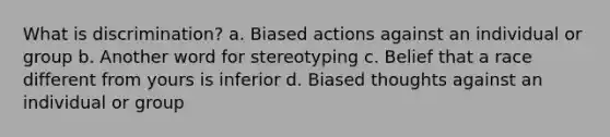 What is discrimination? a. Biased actions against an individual or group b. Another word for stereotyping c. Belief that a race different from yours is inferior d. Biased thoughts against an individual or group