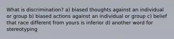 What is discrimination? a) biased thoughts against an individual or group b) biased actions against an individual or group c) belief that race different from yours is inferior d) another word for stereotyping