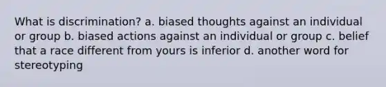 What is discrimination? a. biased thoughts against an individual or group b. biased actions against an individual or group c. belief that a race different from yours is inferior d. another word for stereotyping