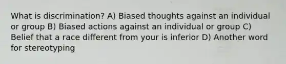 What is discrimination? A) Biased thoughts against an individual or group B) Biased actions against an individual or group C) Belief that a race different from your is inferior D) Another word for stereotyping