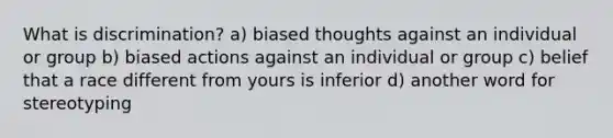 What is discrimination? a) biased thoughts against an individual or group b) biased actions against an individual or group c) belief that a race different from yours is inferior d) another word for stereotyping