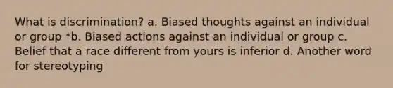 What is discrimination? a. Biased thoughts against an individual or group *b. Biased actions against an individual or group c. Belief that a race different from yours is inferior d. Another word for stereotyping